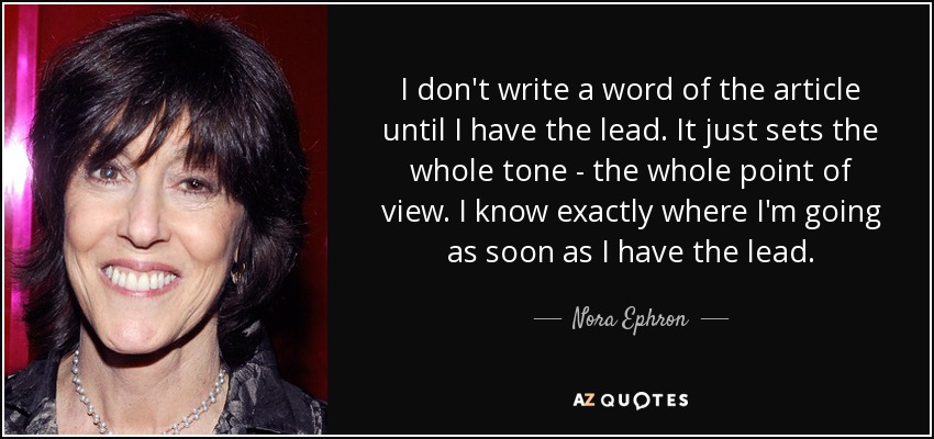 I don't write a word of the article until I have the lead. It just sets the whole tone - the whole point of view. I know exactly where I'm going as soon as I have the lead. - Nora Ephron