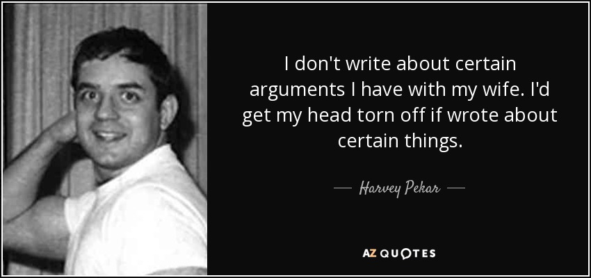 I don't write about certain arguments I have with my wife. I'd get my head torn off if wrote about certain things. - Harvey Pekar