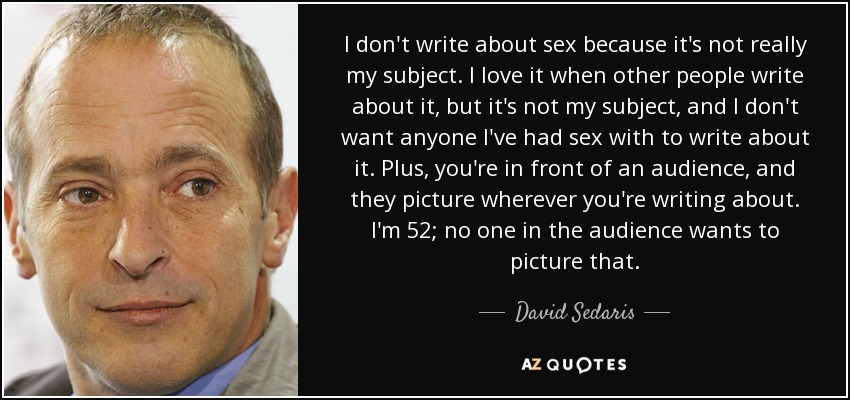 I don't write about sex because it's not really my subject. I love it when other people write about it, but it's not my subject, and I don't want anyone I've had sex with to write about it. Plus, you're in front of an audience, and they picture wherever you're writing about. I'm 52; no one in the audience wants to picture that. - David Sedaris