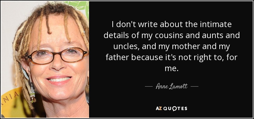 I don't write about the intimate details of my cousins and aunts and uncles, and my mother and my father because it's not right to, for me. - Anne Lamott