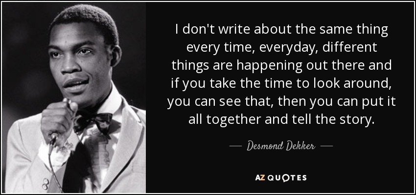 I don't write about the same thing every time, everyday, different things are happening out there and if you take the time to look around, you can see that, then you can put it all together and tell the story. - Desmond Dekker