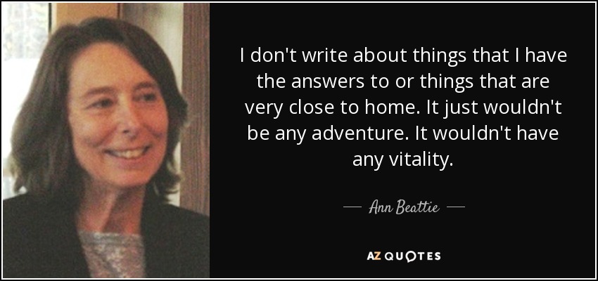 I don't write about things that I have the answers to or things that are very close to home. It just wouldn't be any adventure. It wouldn't have any vitality. - Ann Beattie