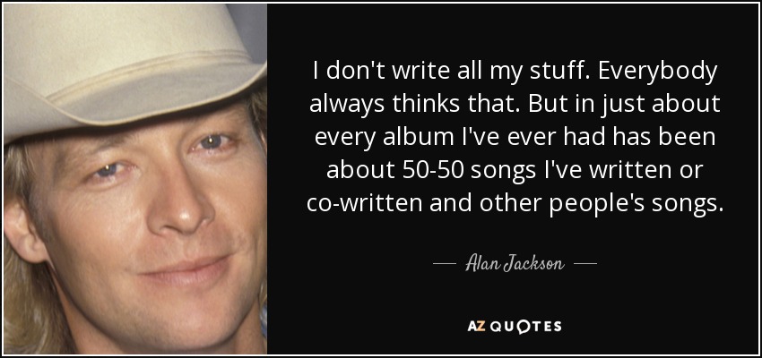 I don't write all my stuff. Everybody always thinks that. But in just about every album I've ever had has been about 50-50 songs I've written or co-written and other people's songs. - Alan Jackson