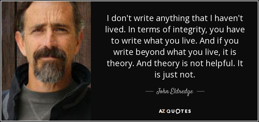 I don't write anything that I haven't lived. In terms of integrity, you have to write what you live. And if you write beyond what you live, it is theory. And theory is not helpful. It is just not. - John Eldredge