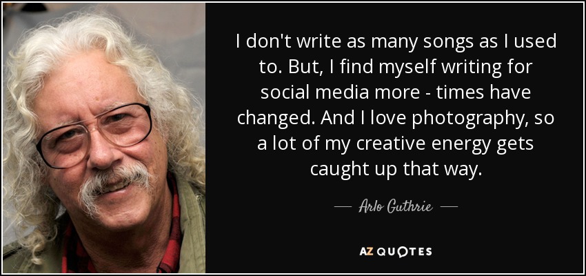 I don't write as many songs as I used to. But, I find myself writing for social media more - times have changed. And I love photography, so a lot of my creative energy gets caught up that way. - Arlo Guthrie