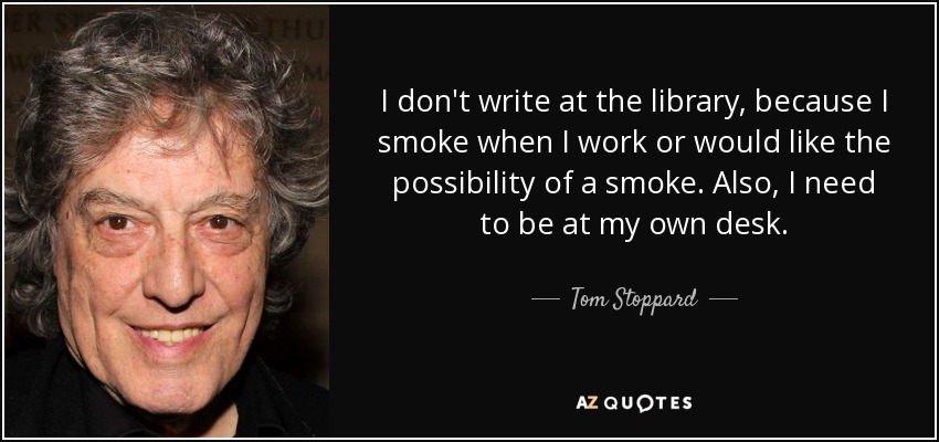I don't write at the library, because I smoke when I work or would like the possibility of a smoke. Also, I need to be at my own desk. - Tom Stoppard