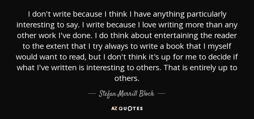 I don't write because I think I have anything particularly interesting to say. I write because I love writing more than any other work I've done. I do think about entertaining the reader to the extent that I try always to write a book that I myself would want to read, but I don't think it's up for me to decide if what I've written is interesting to others. That is entirely up to others. - Stefan Merrill Block