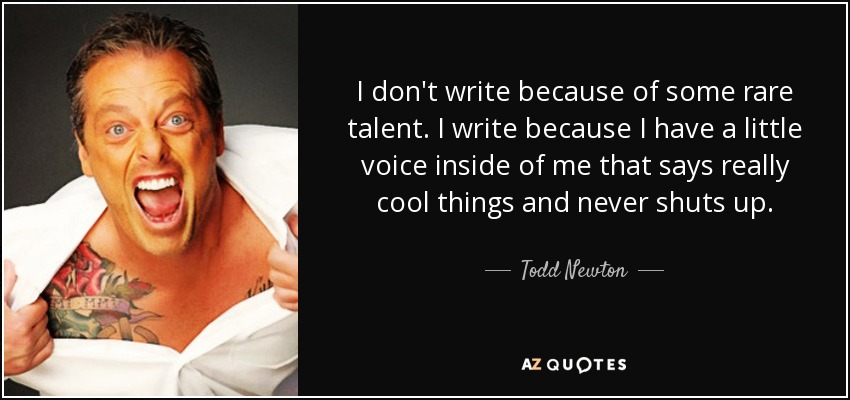 I don't write because of some rare talent. I write because I have a little voice inside of me that says really cool things and never shuts up. - Todd Newton