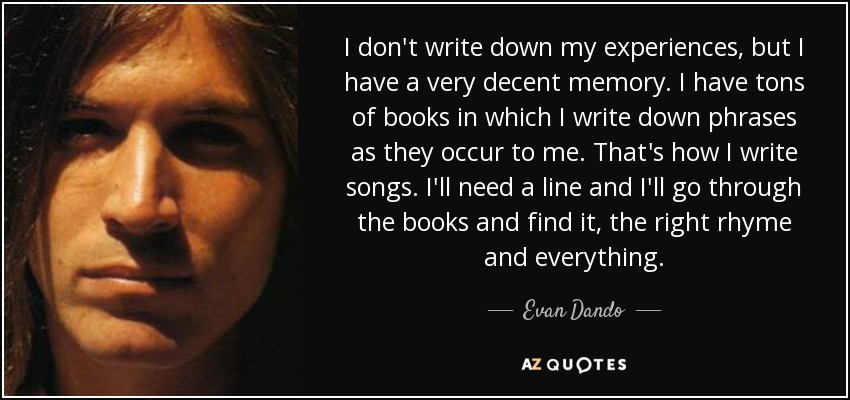 I don't write down my experiences, but I have a very decent memory. I have tons of books in which I write down phrases as they occur to me. That's how I write songs. I'll need a line and I'll go through the books and find it, the right rhyme and everything. - Evan Dando