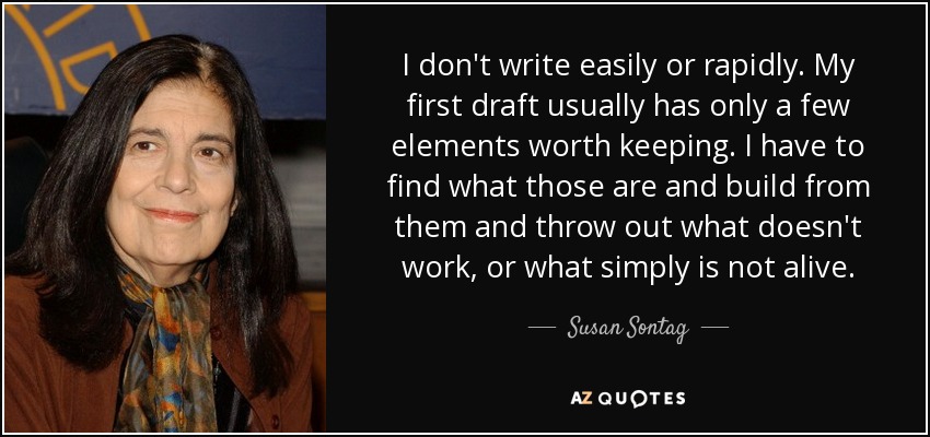I don't write easily or rapidly. My first draft usually has only a few elements worth keeping. I have to find what those are and build from them and throw out what doesn't work, or what simply is not alive. - Susan Sontag
