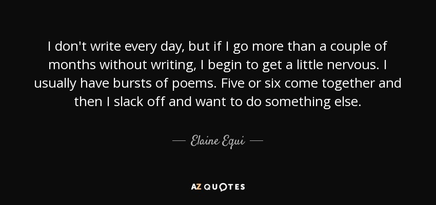 I don't write every day, but if I go more than a couple of months without writing, I begin to get a little nervous. I usually have bursts of poems. Five or six come together and then I slack off and want to do something else. - Elaine Equi