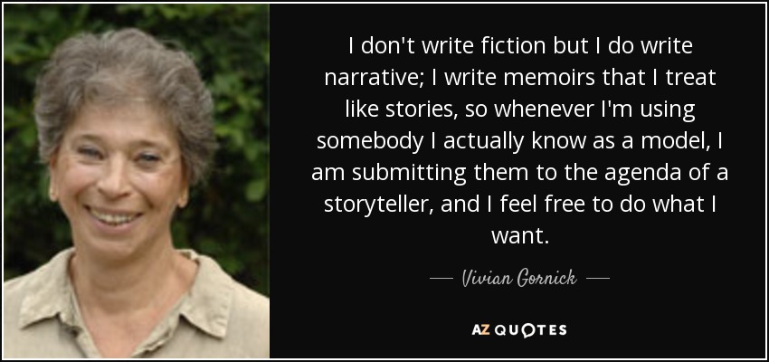 I don't write fiction but I do write narrative; I write memoirs that I treat like stories, so whenever I'm using somebody I actually know as a model, I am submitting them to the agenda of a storyteller, and I feel free to do what I want. - Vivian Gornick