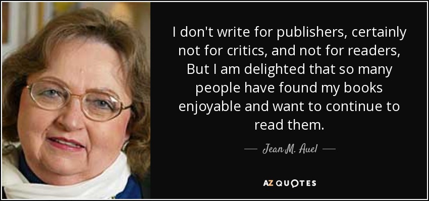 I don't write for publishers, certainly not for critics, and not for readers, But I am delighted that so many people have found my books enjoyable and want to continue to read them. - Jean M. Auel