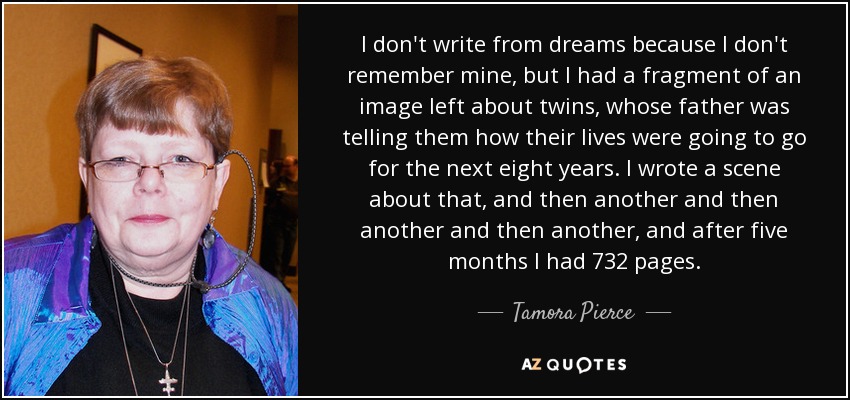 I don't write from dreams because I don't remember mine, but I had a fragment of an image left about twins, whose father was telling them how their lives were going to go for the next eight years. I wrote a scene about that, and then another and then another and then another, and after five months I had 732 pages. - Tamora Pierce