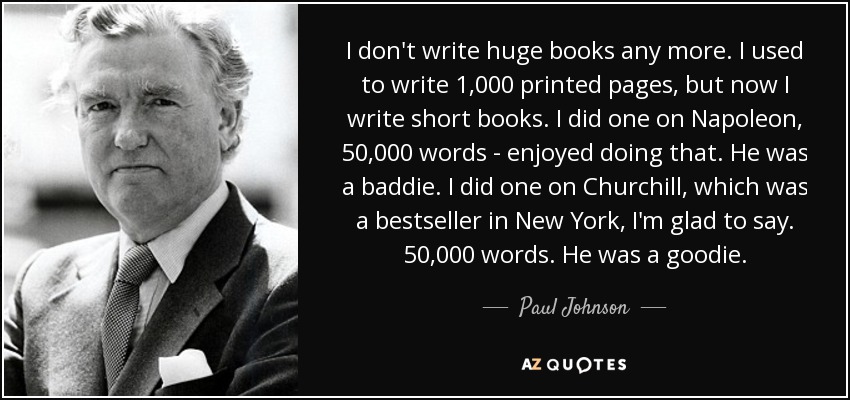 I don't write huge books any more. I used to write 1,000 printed pages, but now I write short books. I did one on Napoleon, 50,000 words - enjoyed doing that. He was a baddie. I did one on Churchill, which was a bestseller in New York, I'm glad to say. 50,000 words. He was a goodie. - Paul Johnson