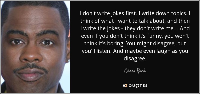I don't write jokes first. I write down topics. I think of what I want to talk about, and then I write the jokes - they don't write me... And even if you don't think it's funny, you won't think it's boring. You might disagree, but you'll listen. And maybe even laugh as you disagree. - Chris Rock