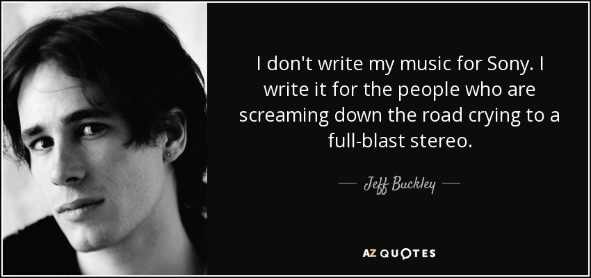I don't write my music for Sony. I write it for the people who are screaming down the road crying to a full-blast stereo. - Jeff Buckley
