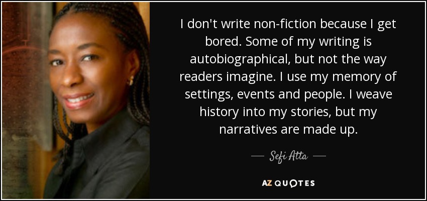 I don't write non-fiction because I get bored. Some of my writing is autobiographical, but not the way readers imagine. I use my memory of settings, events and people. I weave history into my stories, but my narratives are made up. - Sefi Atta