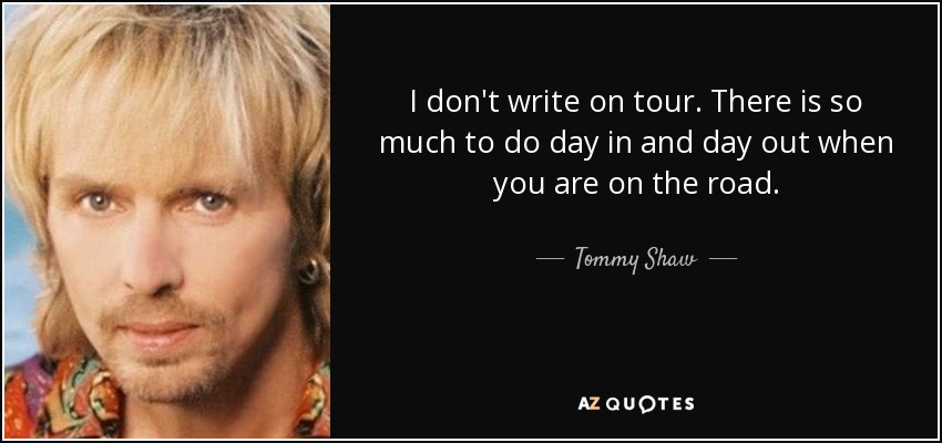 I don't write on tour. There is so much to do day in and day out when you are on the road. - Tommy Shaw