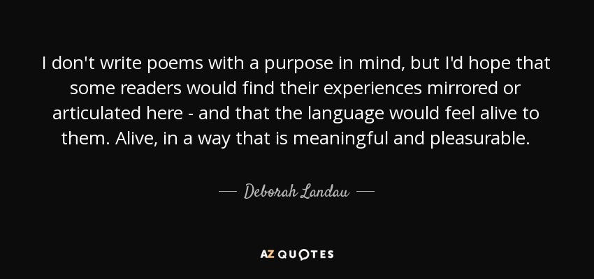 I don't write poems with a purpose in mind, but I'd hope that some readers would find their experiences mirrored or articulated here - and that the language would feel alive to them. Alive, in a way that is meaningful and pleasurable. - Deborah Landau
