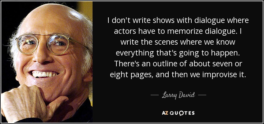 I don't write shows with dialogue where actors have to memorize dialogue. I write the scenes where we know everything that's going to happen. There's an outline of about seven or eight pages, and then we improvise it. - Larry David