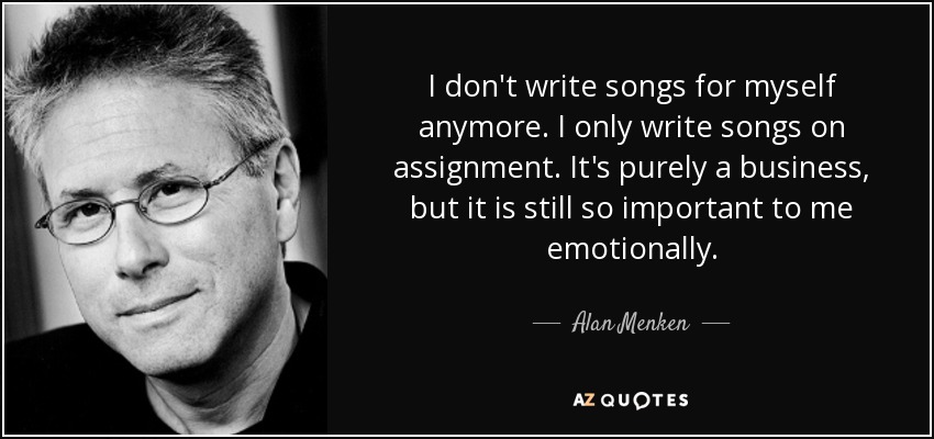 I don't write songs for myself anymore. I only write songs on assignment. It's purely a business, but it is still so important to me emotionally. - Alan Menken