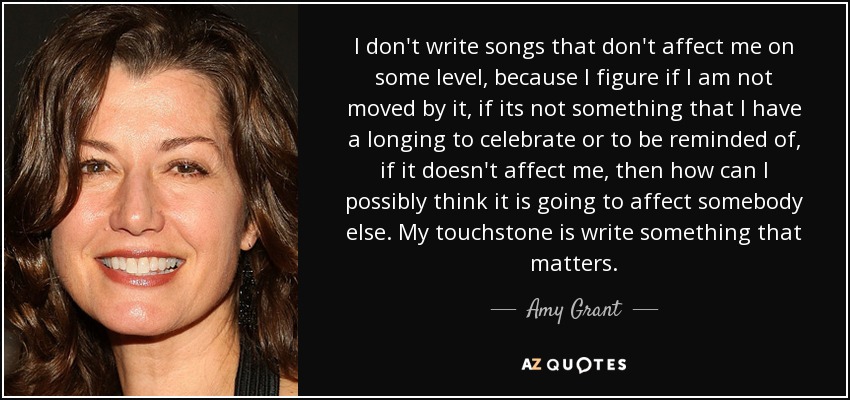 I don't write songs that don't affect me on some level, because I figure if I am not moved by it, if its not something that I have a longing to celebrate or to be reminded of, if it doesn't affect me, then how can I possibly think it is going to affect somebody else. My touchstone is write something that matters. - Amy Grant