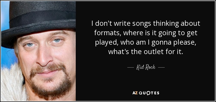 I don't write songs thinking about formats, where is it going to get played, who am I gonna please, what's the outlet for it. - Kid Rock