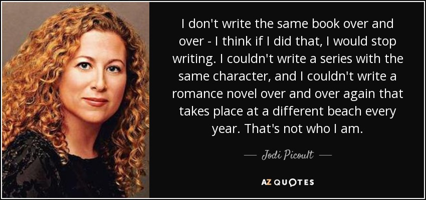 I don't write the same book over and over - I think if I did that, I would stop writing. I couldn't write a series with the same character, and I couldn't write a romance novel over and over again that takes place at a different beach every year. That's not who I am. - Jodi Picoult