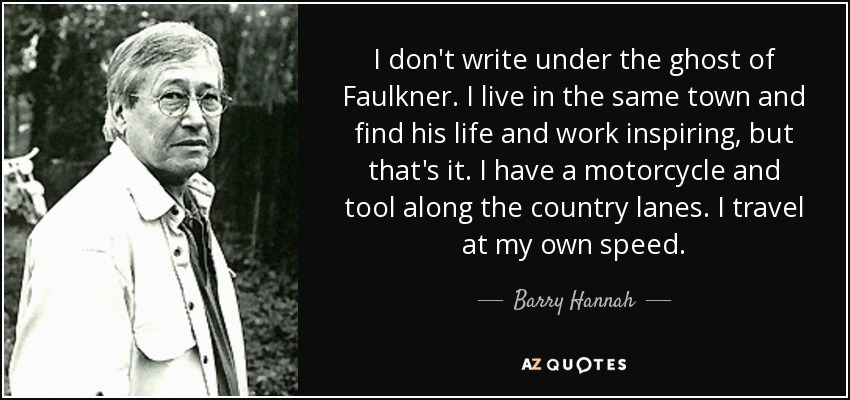 I don't write under the ghost of Faulkner. I live in the same town and find his life and work inspiring, but that's it. I have a motorcycle and tool along the country lanes. I travel at my own speed. - Barry Hannah