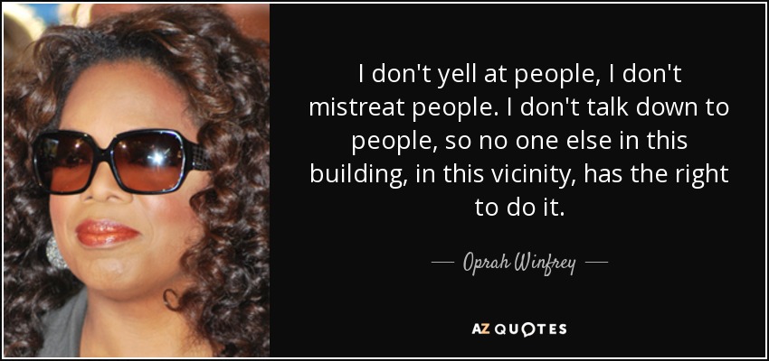 I don't yell at people, I don't mistreat people. I don't talk down to people, so no one else in this building, in this vicinity, has the right to do it. - Oprah Winfrey