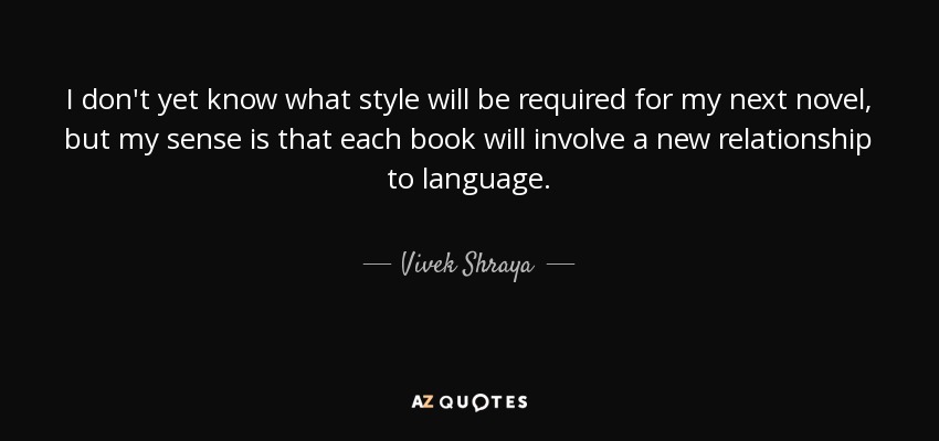 I don't yet know what style will be required for my next novel, but my sense is that each book will involve a new relationship to language. - Vivek Shraya