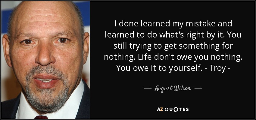 I done learned my mistake and learned to do what's right by it. You still trying to get something for nothing. Life don't owe you nothing. You owe it to yourself. - Troy - - August Wilson