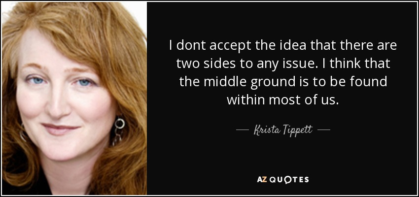 I dont accept the idea that there are two sides to any issue. I think that the middle ground is to be found within most of us. - Krista Tippett