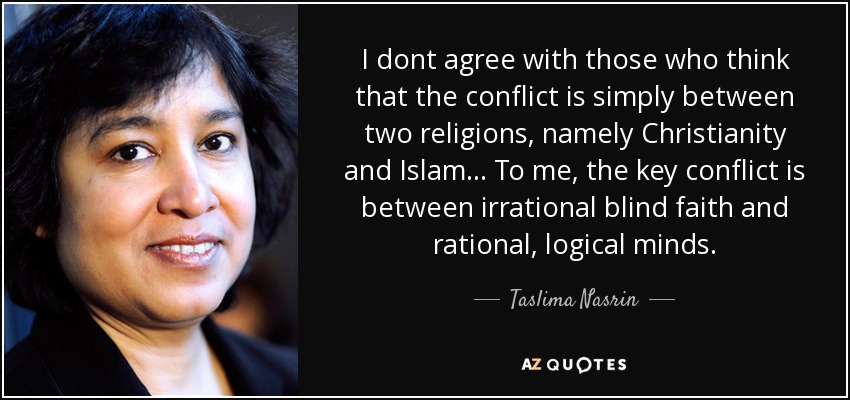 I dont agree with those who think that the conflict is simply between two religions, namely Christianity and Islam... To me, the key conflict is between irrational blind faith and rational, logical minds. - Taslima Nasrin