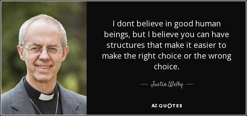 I dont believe in good human beings, but I believe you can have structures that make it easier to make the right choice or the wrong choice. - Justin Welby