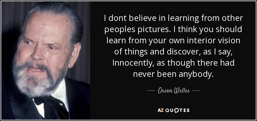 I dont believe in learning from other peoples pictures. I think you should learn from your own interior vision of things and discover, as I say, Innocently, as though there had never been anybody. - Orson Welles
