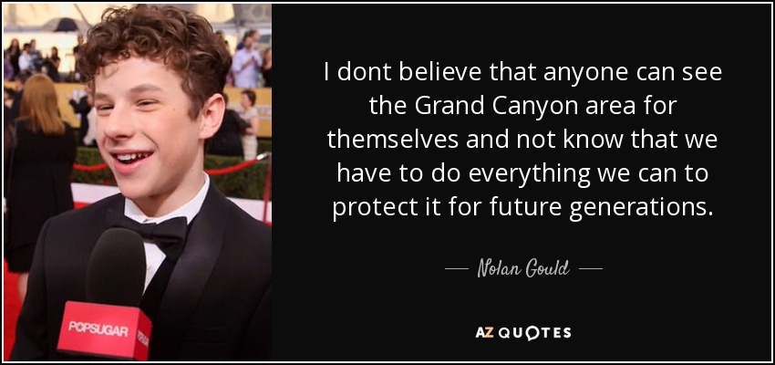 I dont believe that anyone can see the Grand Canyon area for themselves and not know that we have to do everything we can to protect it for future generations. - Nolan Gould