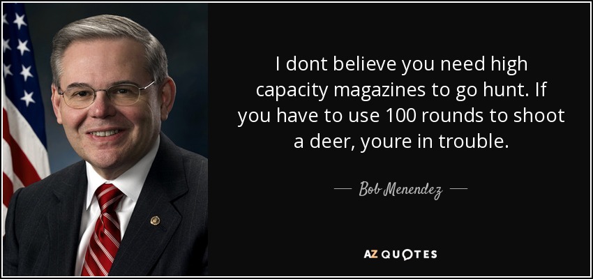 I dont believe you need high capacity magazines to go hunt. If you have to use 100 rounds to shoot a deer, youre in trouble. - Bob Menendez