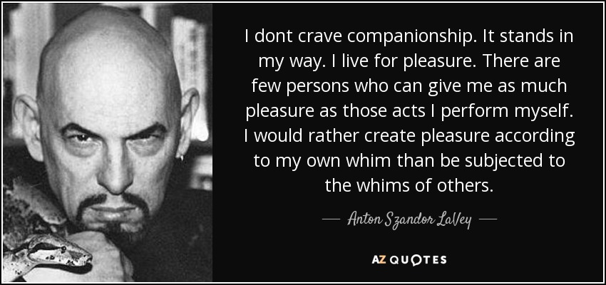 I dont crave companionship. It stands in my way. I live for pleasure. There are few persons who can give me as much pleasure as those acts I perform myself. I would rather create pleasure according to my own whim than be subjected to the whims of others. - Anton Szandor LaVey