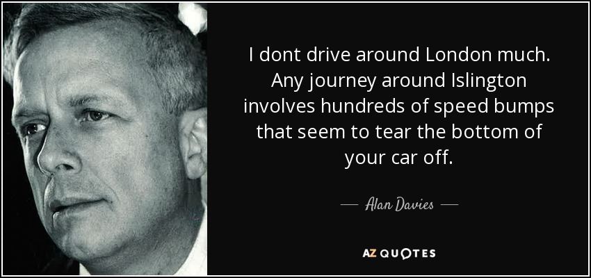 I dont drive around London much. Any journey around Islington involves hundreds of speed bumps that seem to tear the bottom of your car off. - Alan Davies