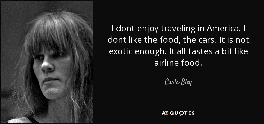 I dont enjoy traveling in America. I dont like the food, the cars. It is not exotic enough. It all tastes a bit like airline food. - Carla Bley