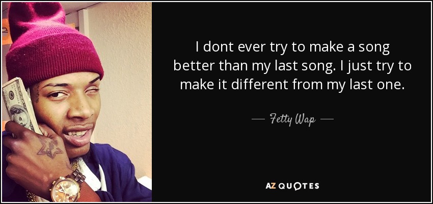I dont ever try to make a song better than my last song. I just try to make it different from my last one. - Fetty Wap
