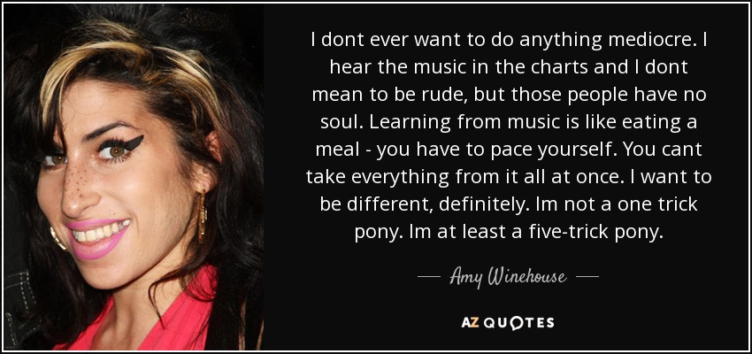 I dont ever want to do anything mediocre. I hear the music in the charts and I dont mean to be rude, but those people have no soul. Learning from music is like eating a meal - you have to pace yourself. You cant take everything from it all at once. I want to be different, definitely. Im not a one trick pony. Im at least a five-trick pony. - Amy Winehouse