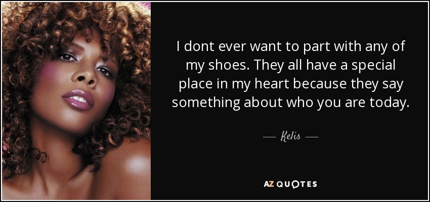 I dont ever want to part with any of my shoes. They all have a special place in my heart because they say something about who you are today. - Kelis