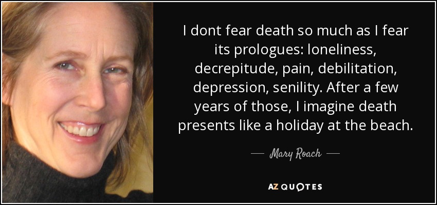 I dont fear death so much as I fear its prologues: loneliness, decrepitude, pain, debilitation, depression, senility. After a few years of those, I imagine death presents like a holiday at the beach. - Mary Roach