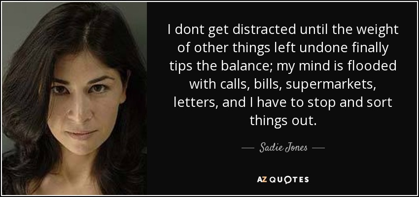 I dont get distracted until the weight of other things left undone finally tips the balance; my mind is flooded with calls, bills, supermarkets, letters, and I have to stop and sort things out. - Sadie Jones
