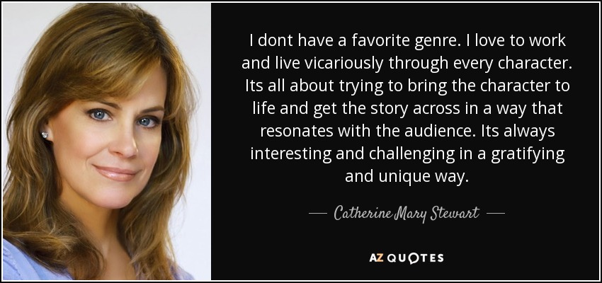 I dont have a favorite genre. I love to work and live vicariously through every character. Its all about trying to bring the character to life and get the story across in a way that resonates with the audience. Its always interesting and challenging in a gratifying and unique way. - Catherine Mary Stewart