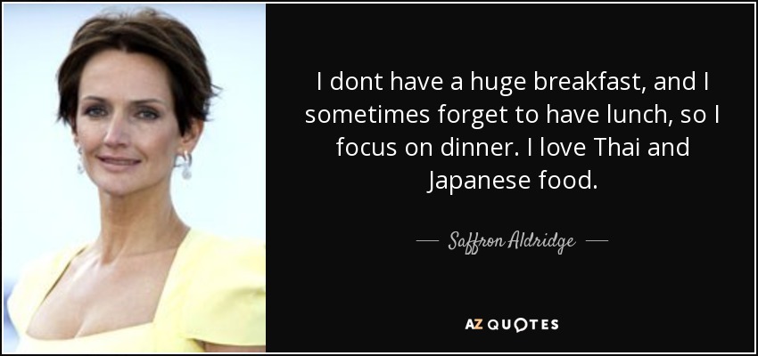 I dont have a huge breakfast, and I sometimes forget to have lunch, so I focus on dinner. I love Thai and Japanese food. - Saffron Aldridge