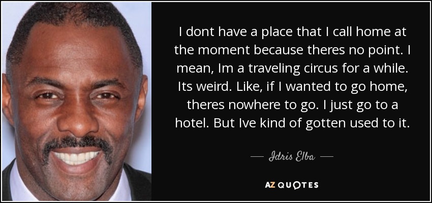 I dont have a place that I call home at the moment because theres no point. I mean, Im a traveling circus for a while. Its weird. Like, if I wanted to go home, theres nowhere to go. I just go to a hotel. But Ive kind of gotten used to it. - Idris Elba